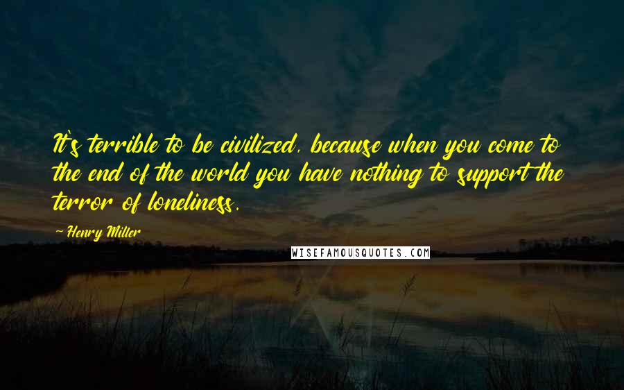 Henry Miller Quotes: It's terrible to be civilized, because when you come to the end of the world you have nothing to support the terror of loneliness.