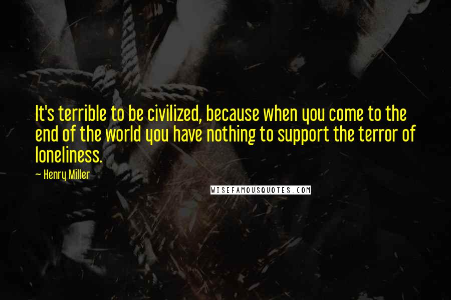 Henry Miller Quotes: It's terrible to be civilized, because when you come to the end of the world you have nothing to support the terror of loneliness.