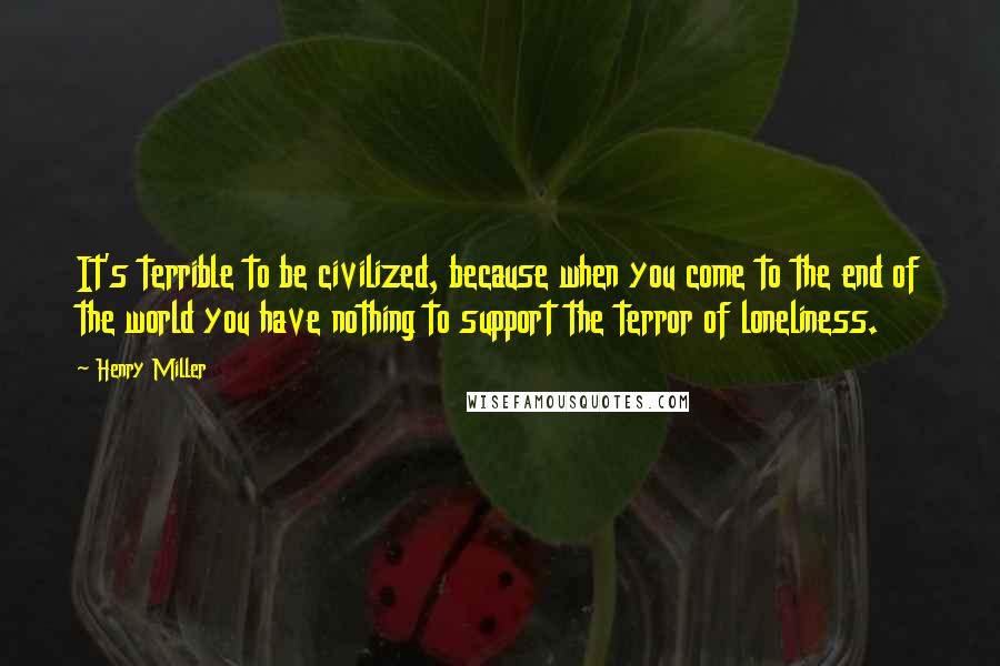 Henry Miller Quotes: It's terrible to be civilized, because when you come to the end of the world you have nothing to support the terror of loneliness.