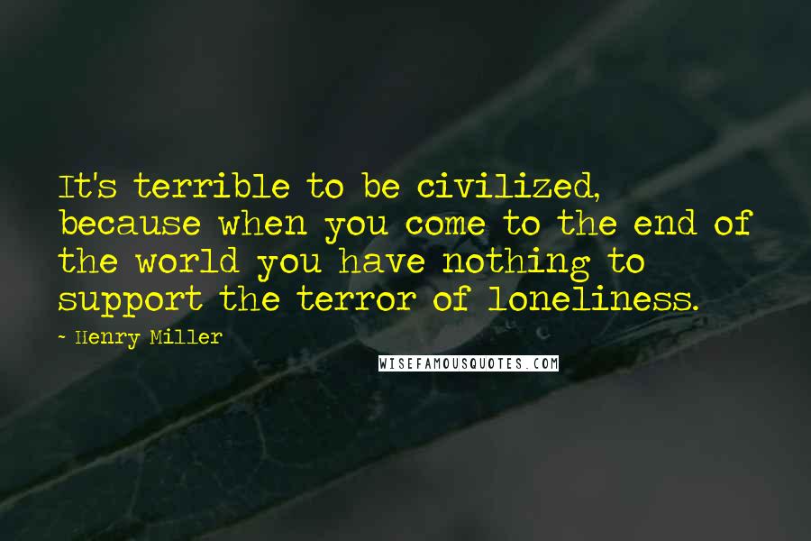 Henry Miller Quotes: It's terrible to be civilized, because when you come to the end of the world you have nothing to support the terror of loneliness.