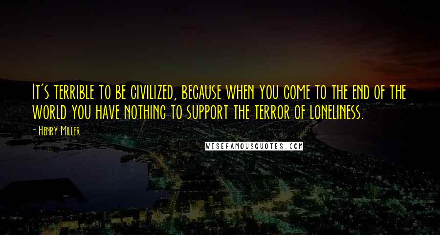 Henry Miller Quotes: It's terrible to be civilized, because when you come to the end of the world you have nothing to support the terror of loneliness.