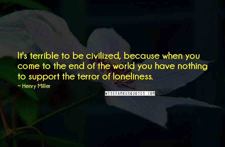Henry Miller Quotes: It's terrible to be civilized, because when you come to the end of the world you have nothing to support the terror of loneliness.