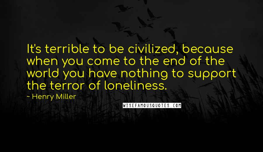 Henry Miller Quotes: It's terrible to be civilized, because when you come to the end of the world you have nothing to support the terror of loneliness.