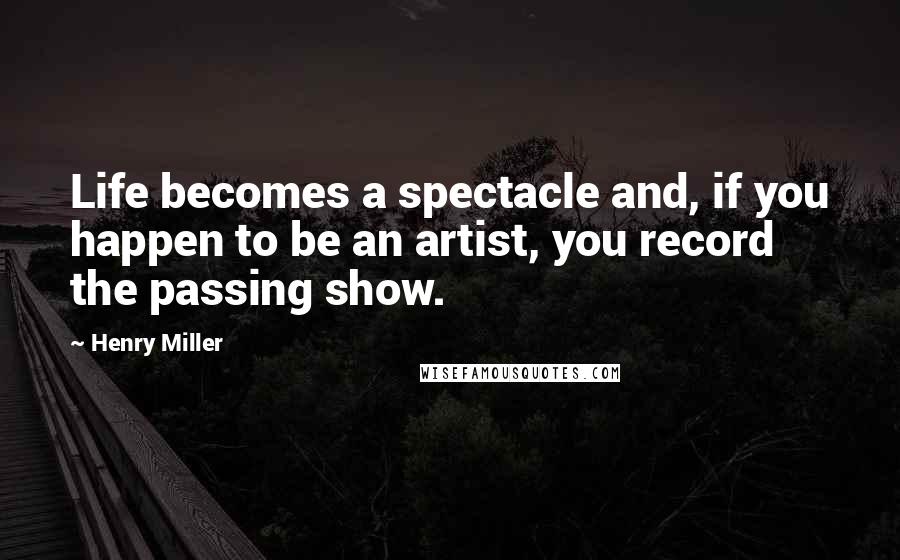 Henry Miller Quotes: Life becomes a spectacle and, if you happen to be an artist, you record the passing show.