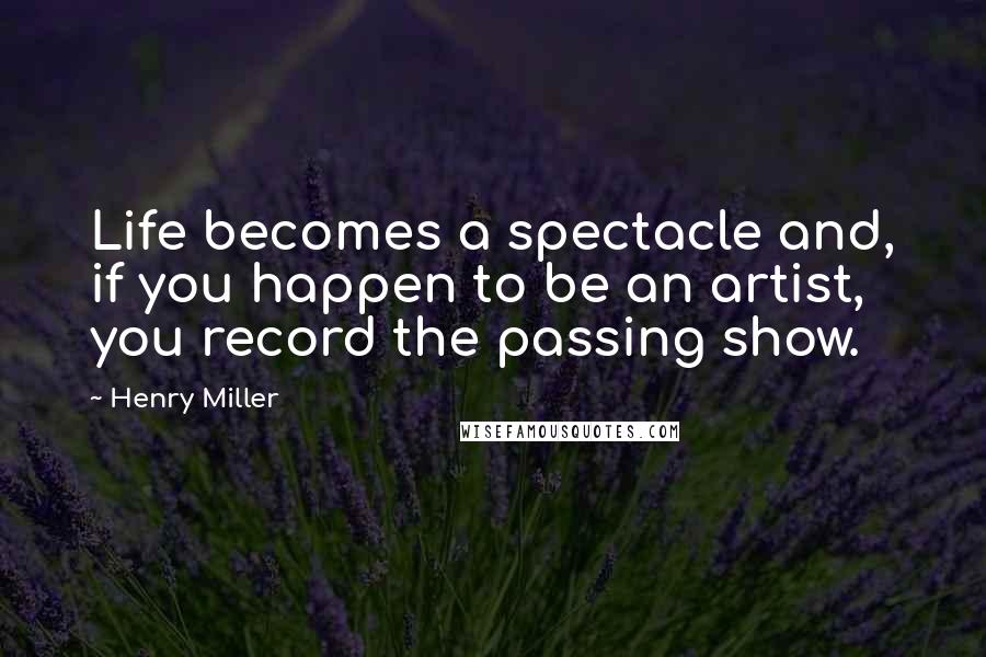 Henry Miller Quotes: Life becomes a spectacle and, if you happen to be an artist, you record the passing show.