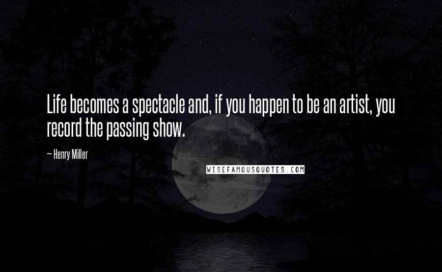 Henry Miller Quotes: Life becomes a spectacle and, if you happen to be an artist, you record the passing show.