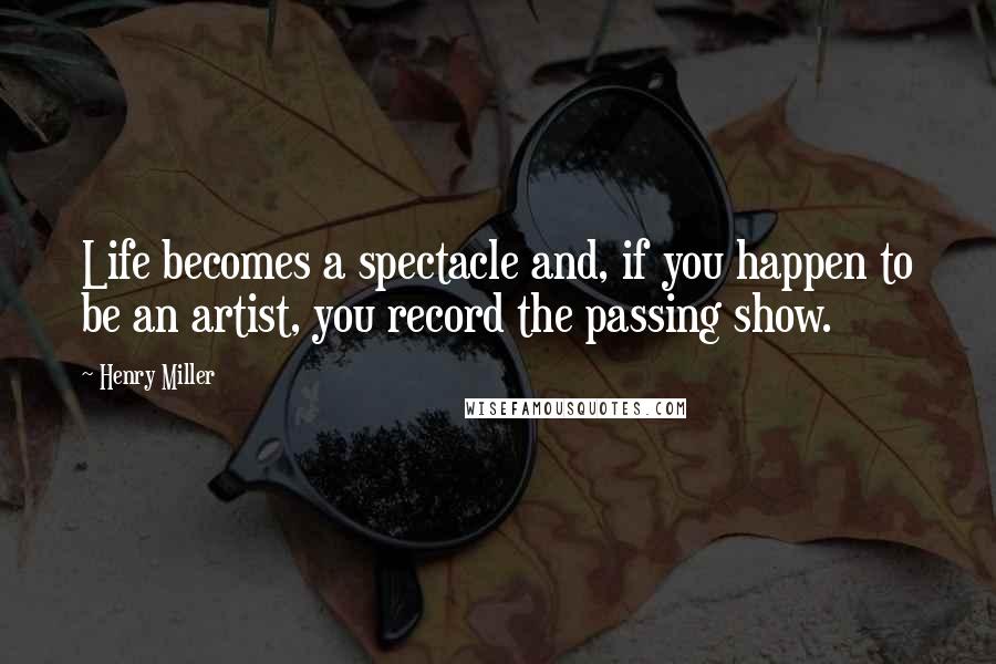 Henry Miller Quotes: Life becomes a spectacle and, if you happen to be an artist, you record the passing show.