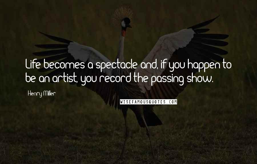 Henry Miller Quotes: Life becomes a spectacle and, if you happen to be an artist, you record the passing show.