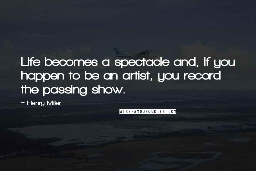 Henry Miller Quotes: Life becomes a spectacle and, if you happen to be an artist, you record the passing show.