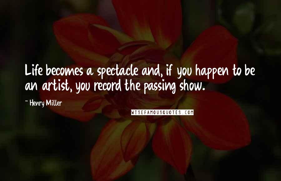 Henry Miller Quotes: Life becomes a spectacle and, if you happen to be an artist, you record the passing show.