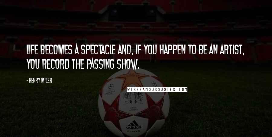 Henry Miller Quotes: Life becomes a spectacle and, if you happen to be an artist, you record the passing show.