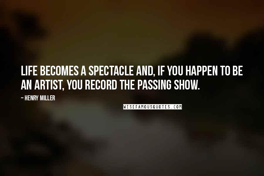 Henry Miller Quotes: Life becomes a spectacle and, if you happen to be an artist, you record the passing show.