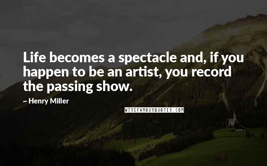 Henry Miller Quotes: Life becomes a spectacle and, if you happen to be an artist, you record the passing show.