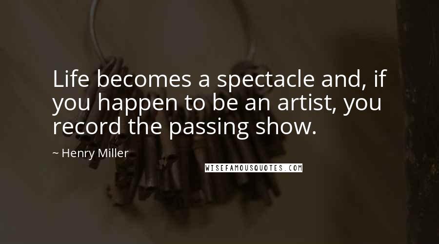 Henry Miller Quotes: Life becomes a spectacle and, if you happen to be an artist, you record the passing show.
