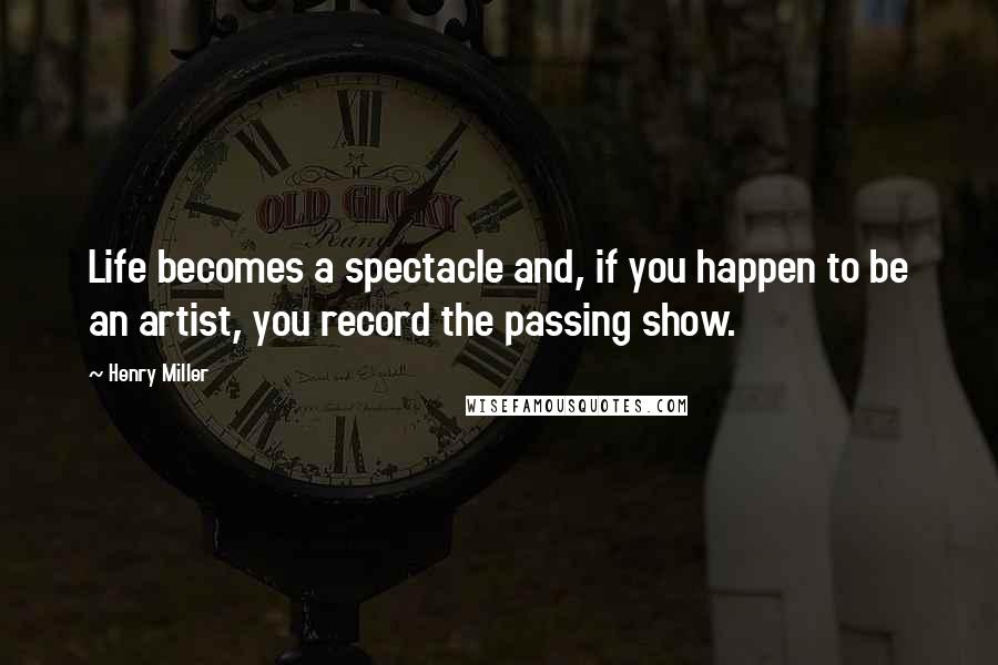 Henry Miller Quotes: Life becomes a spectacle and, if you happen to be an artist, you record the passing show.