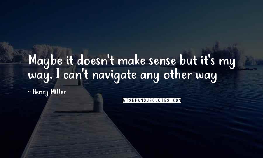 Henry Miller Quotes: Maybe it doesn't make sense but it's my way. I can't navigate any other way