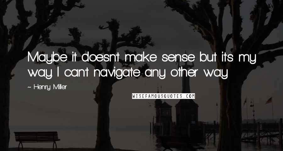 Henry Miller Quotes: Maybe it doesn't make sense but it's my way. I can't navigate any other way
