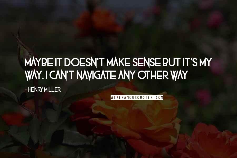 Henry Miller Quotes: Maybe it doesn't make sense but it's my way. I can't navigate any other way