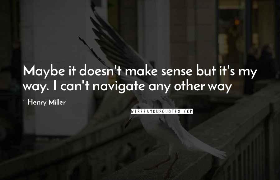 Henry Miller Quotes: Maybe it doesn't make sense but it's my way. I can't navigate any other way