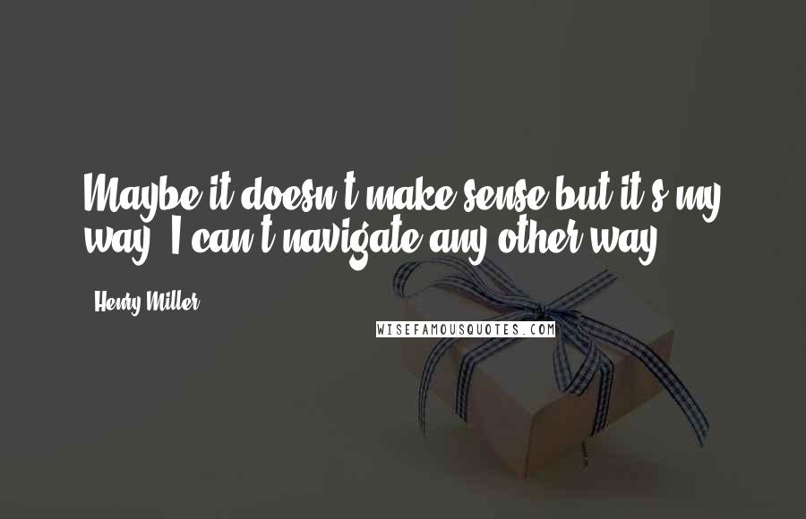 Henry Miller Quotes: Maybe it doesn't make sense but it's my way. I can't navigate any other way