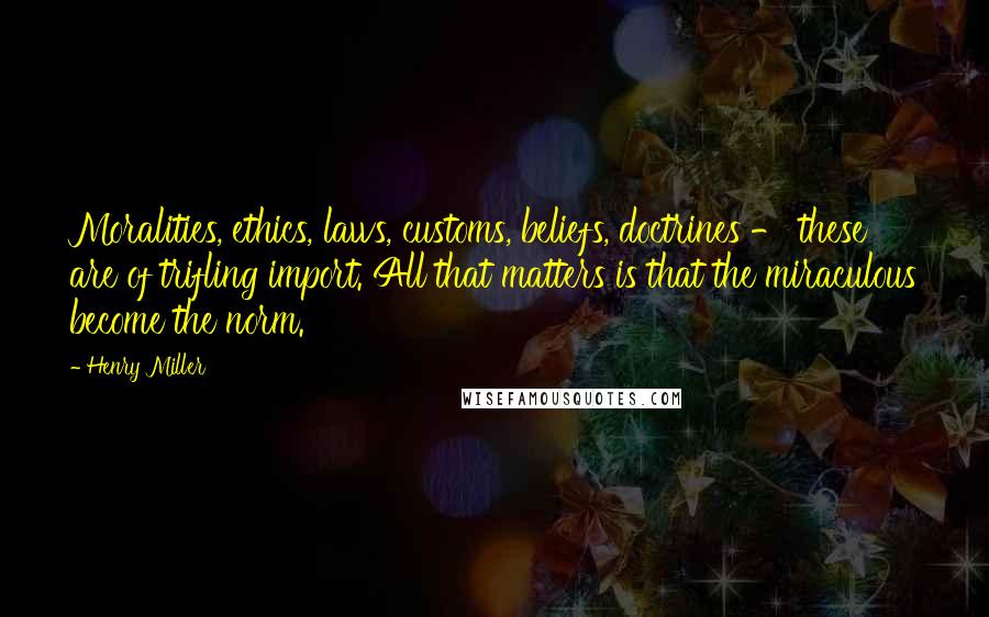 Henry Miller Quotes: Moralities, ethics, laws, customs, beliefs, doctrines - these are of trifling import. All that matters is that the miraculous become the norm.