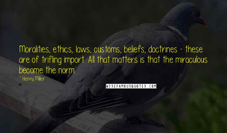 Henry Miller Quotes: Moralities, ethics, laws, customs, beliefs, doctrines - these are of trifling import. All that matters is that the miraculous become the norm.