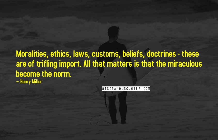 Henry Miller Quotes: Moralities, ethics, laws, customs, beliefs, doctrines - these are of trifling import. All that matters is that the miraculous become the norm.