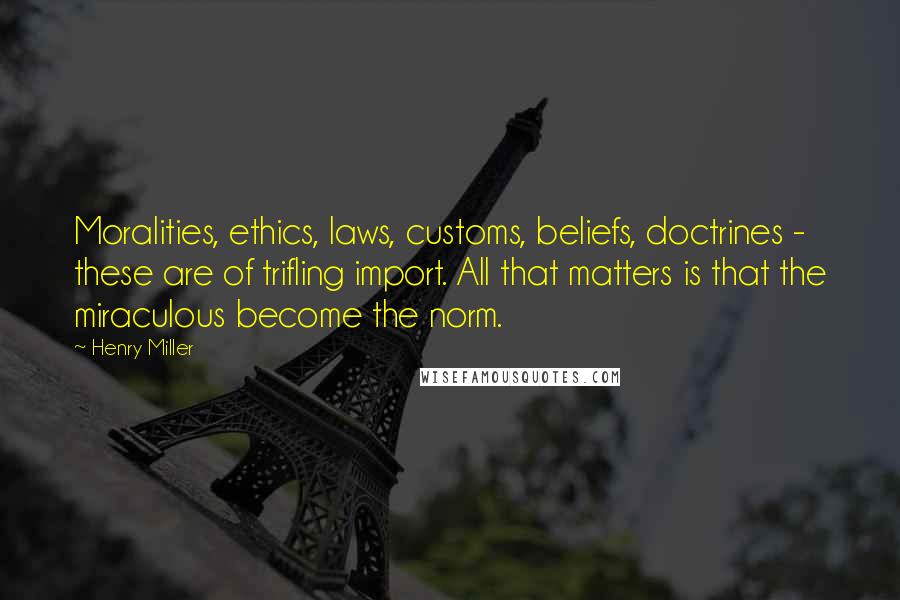 Henry Miller Quotes: Moralities, ethics, laws, customs, beliefs, doctrines - these are of trifling import. All that matters is that the miraculous become the norm.