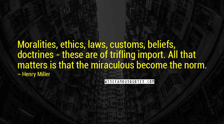 Henry Miller Quotes: Moralities, ethics, laws, customs, beliefs, doctrines - these are of trifling import. All that matters is that the miraculous become the norm.