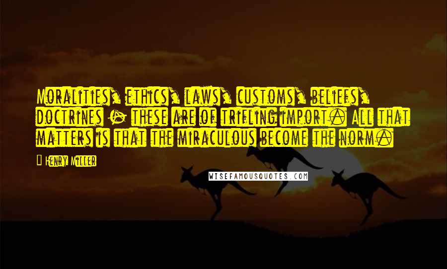 Henry Miller Quotes: Moralities, ethics, laws, customs, beliefs, doctrines - these are of trifling import. All that matters is that the miraculous become the norm.