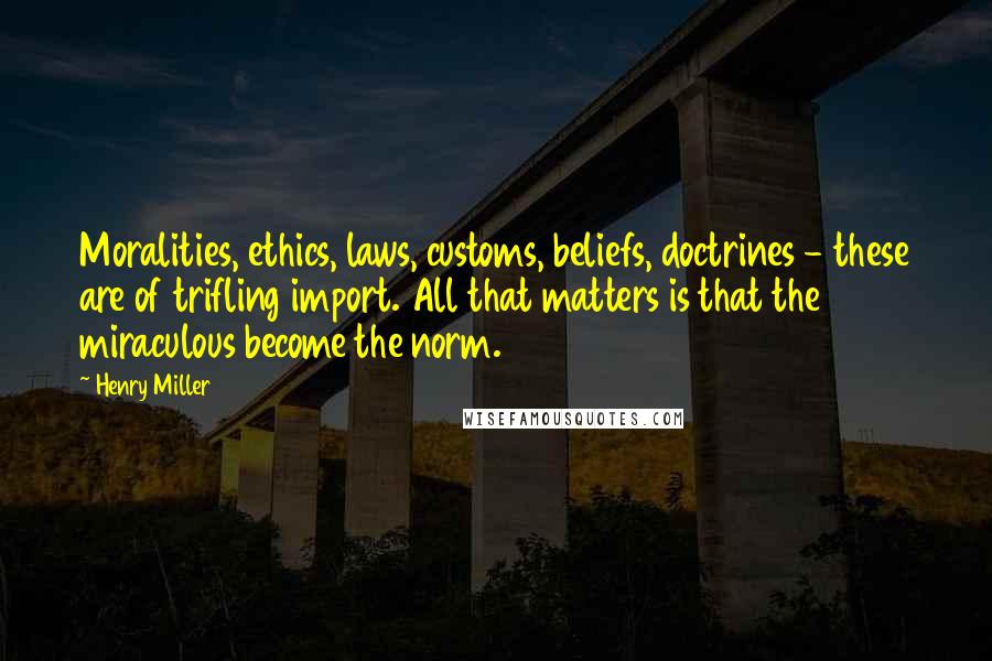 Henry Miller Quotes: Moralities, ethics, laws, customs, beliefs, doctrines - these are of trifling import. All that matters is that the miraculous become the norm.