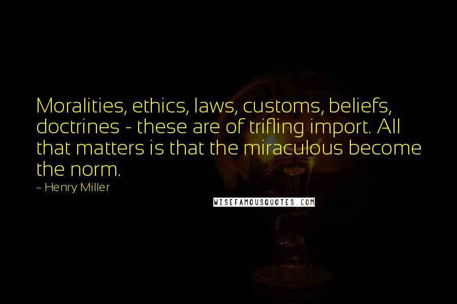 Henry Miller Quotes: Moralities, ethics, laws, customs, beliefs, doctrines - these are of trifling import. All that matters is that the miraculous become the norm.