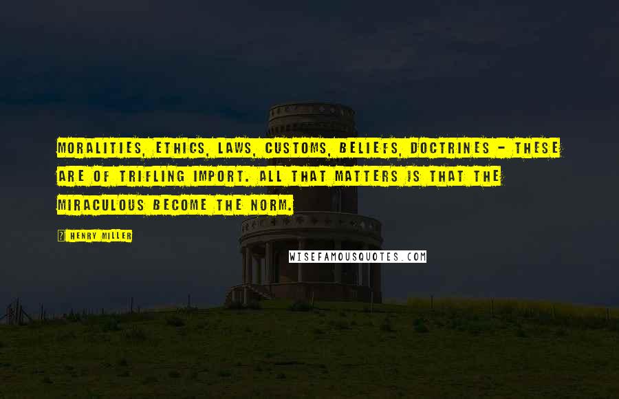 Henry Miller Quotes: Moralities, ethics, laws, customs, beliefs, doctrines - these are of trifling import. All that matters is that the miraculous become the norm.