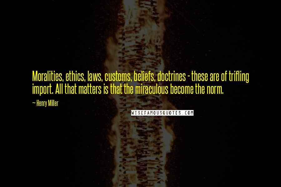 Henry Miller Quotes: Moralities, ethics, laws, customs, beliefs, doctrines - these are of trifling import. All that matters is that the miraculous become the norm.