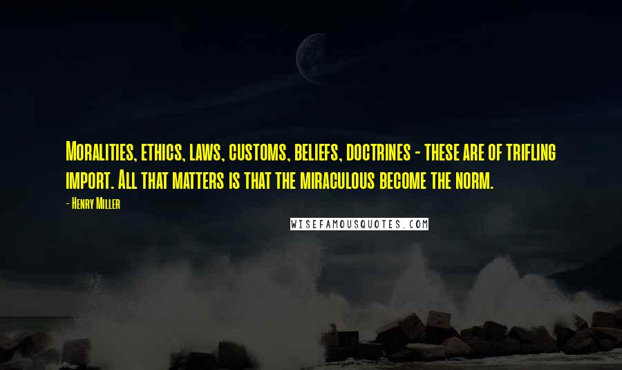 Henry Miller Quotes: Moralities, ethics, laws, customs, beliefs, doctrines - these are of trifling import. All that matters is that the miraculous become the norm.