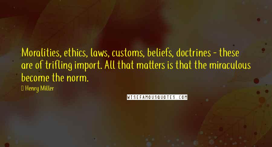 Henry Miller Quotes: Moralities, ethics, laws, customs, beliefs, doctrines - these are of trifling import. All that matters is that the miraculous become the norm.