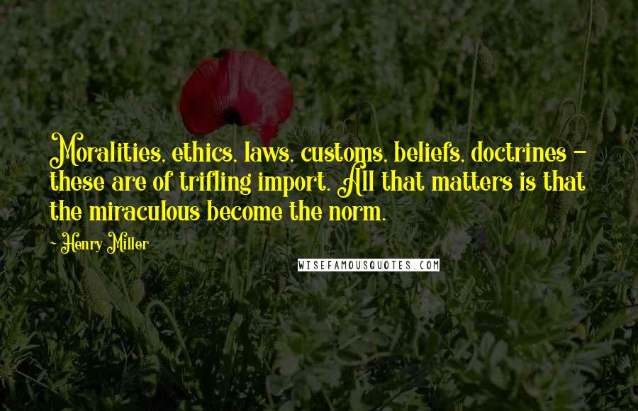 Henry Miller Quotes: Moralities, ethics, laws, customs, beliefs, doctrines - these are of trifling import. All that matters is that the miraculous become the norm.