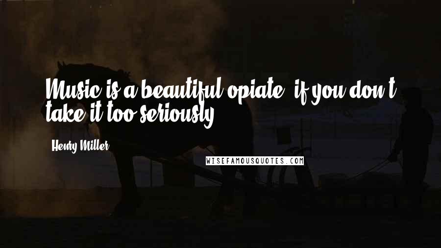 Henry Miller Quotes: Music is a beautiful opiate, if you don't take it too seriously.