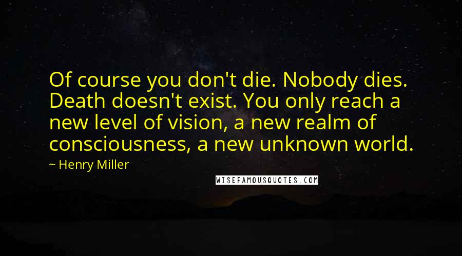 Henry Miller Quotes: Of course you don't die. Nobody dies. Death doesn't exist. You only reach a new level of vision, a new realm of consciousness, a new unknown world.