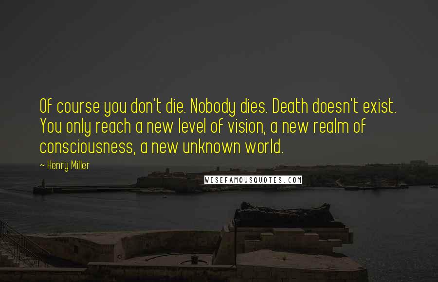 Henry Miller Quotes: Of course you don't die. Nobody dies. Death doesn't exist. You only reach a new level of vision, a new realm of consciousness, a new unknown world.