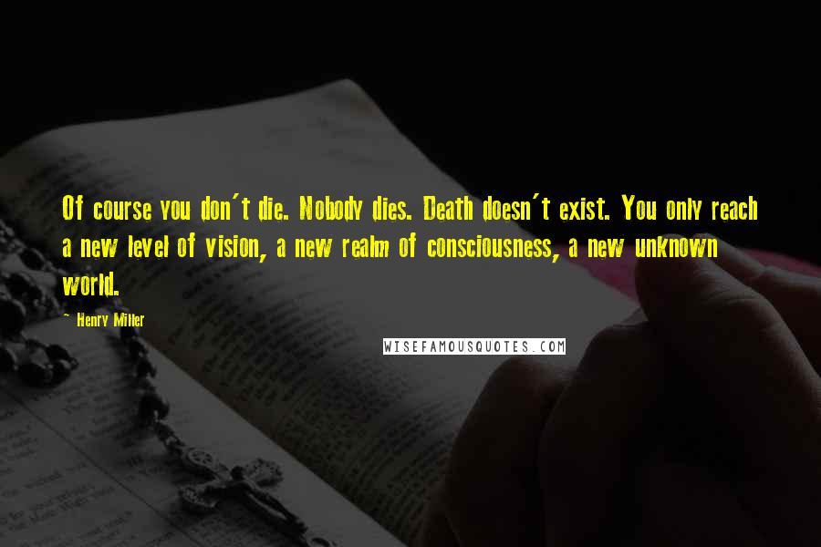 Henry Miller Quotes: Of course you don't die. Nobody dies. Death doesn't exist. You only reach a new level of vision, a new realm of consciousness, a new unknown world.