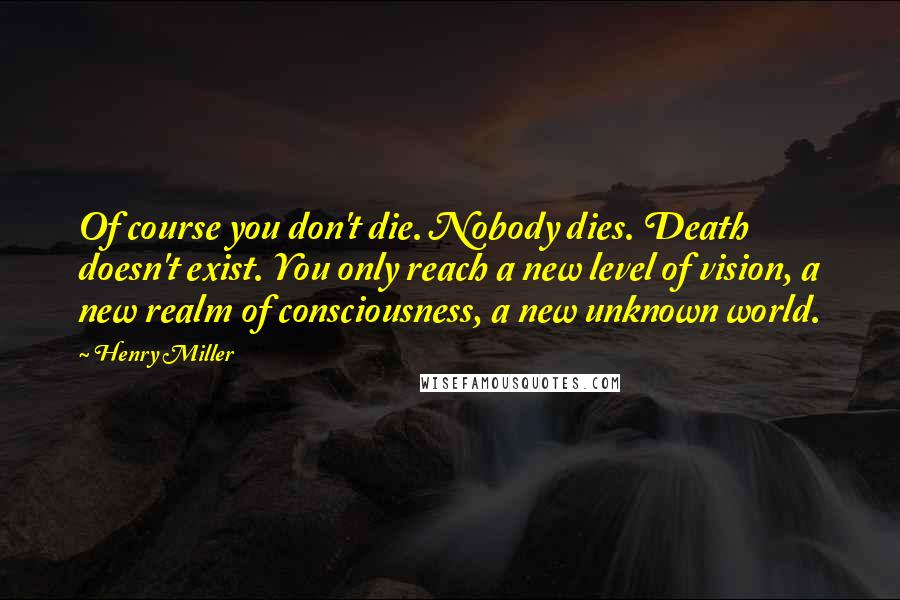 Henry Miller Quotes: Of course you don't die. Nobody dies. Death doesn't exist. You only reach a new level of vision, a new realm of consciousness, a new unknown world.