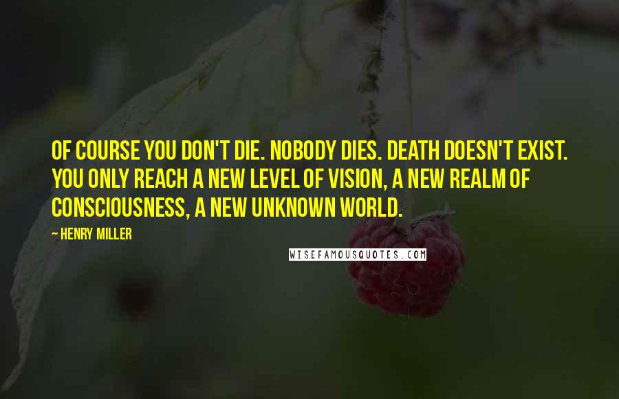 Henry Miller Quotes: Of course you don't die. Nobody dies. Death doesn't exist. You only reach a new level of vision, a new realm of consciousness, a new unknown world.