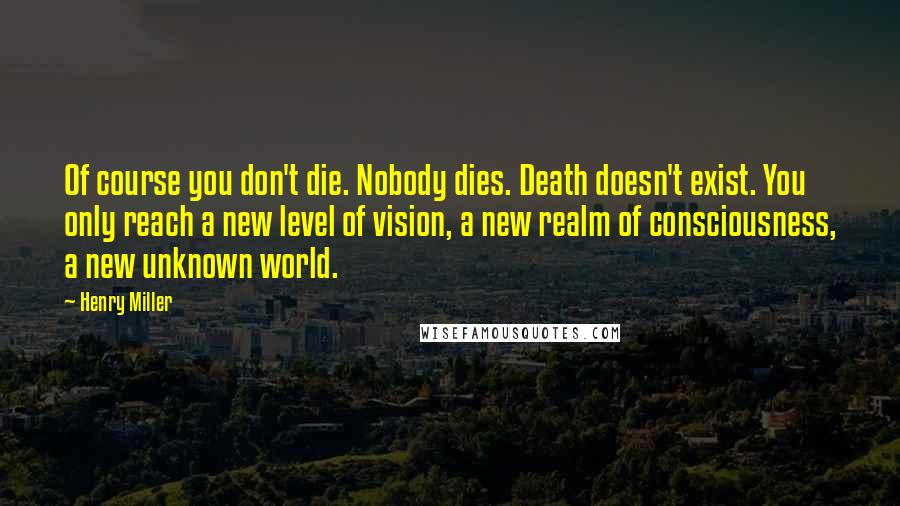 Henry Miller Quotes: Of course you don't die. Nobody dies. Death doesn't exist. You only reach a new level of vision, a new realm of consciousness, a new unknown world.