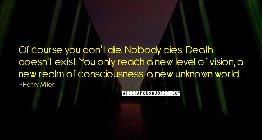 Henry Miller Quotes: Of course you don't die. Nobody dies. Death doesn't exist. You only reach a new level of vision, a new realm of consciousness, a new unknown world.