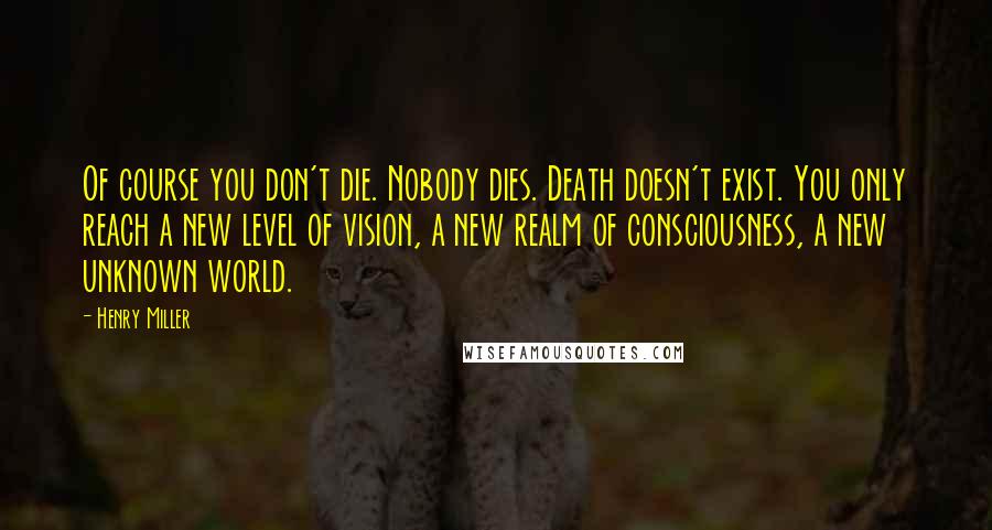 Henry Miller Quotes: Of course you don't die. Nobody dies. Death doesn't exist. You only reach a new level of vision, a new realm of consciousness, a new unknown world.