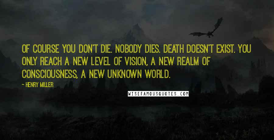 Henry Miller Quotes: Of course you don't die. Nobody dies. Death doesn't exist. You only reach a new level of vision, a new realm of consciousness, a new unknown world.