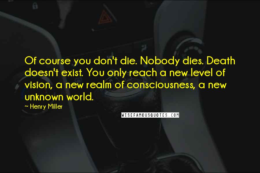 Henry Miller Quotes: Of course you don't die. Nobody dies. Death doesn't exist. You only reach a new level of vision, a new realm of consciousness, a new unknown world.