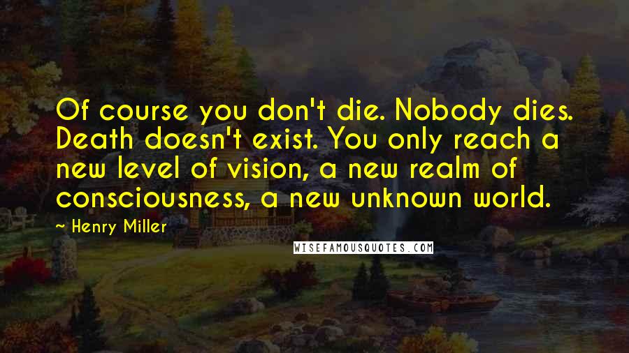 Henry Miller Quotes: Of course you don't die. Nobody dies. Death doesn't exist. You only reach a new level of vision, a new realm of consciousness, a new unknown world.