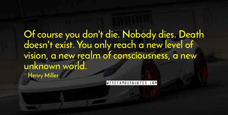 Henry Miller Quotes: Of course you don't die. Nobody dies. Death doesn't exist. You only reach a new level of vision, a new realm of consciousness, a new unknown world.